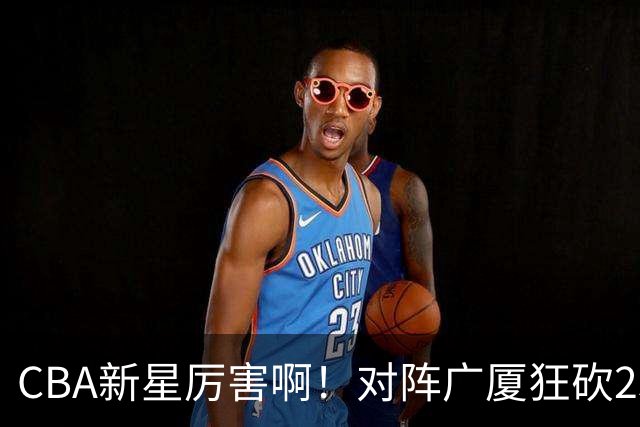 CBA新星厉害啊！对阵广厦狂砍25+7+7抢断，四川男篮后悔没要他吗